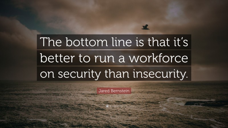 Jared Bernstein Quote: “The bottom line is that it’s better to run a workforce on security than insecurity.”