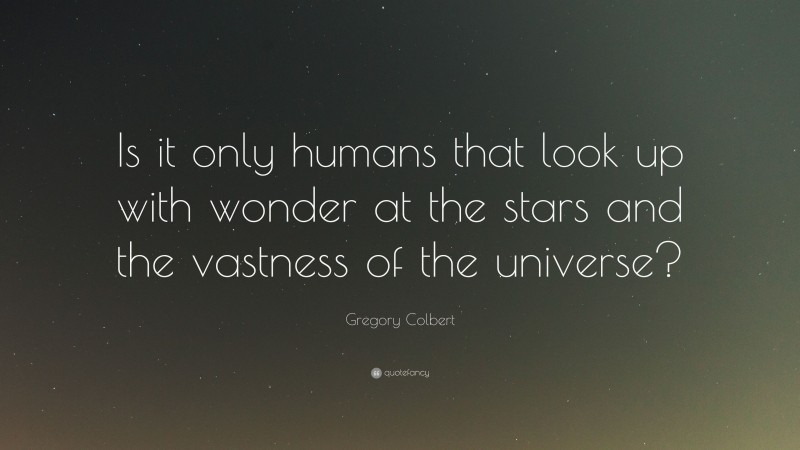Gregory Colbert Quote: “Is it only humans that look up with wonder at the stars and the vastness of the universe?”