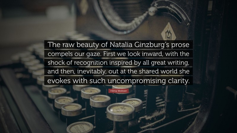 Hilma Wolitzer Quote: “The raw beauty of Natalia Ginzburg’s prose compels our gaze. First we look inward, with the shock of recognition inspired by all great writing, and then, inevitably, out at the shared world she evokes with such uncompromising clarity.”