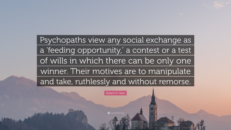 Robert D. Hare Quote: “Psychopaths view any social exchange as a ‘feeding opportunity,’ a contest or a test of wills in which there can be only one winner. Their motives are to manipulate and take, ruthlessly and without remorse.”