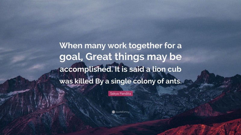 Sakya Pandita Quote: “When many work together for a goal, Great things may be accomplished. It is said a lion cub was killed By a single colony of ants.”