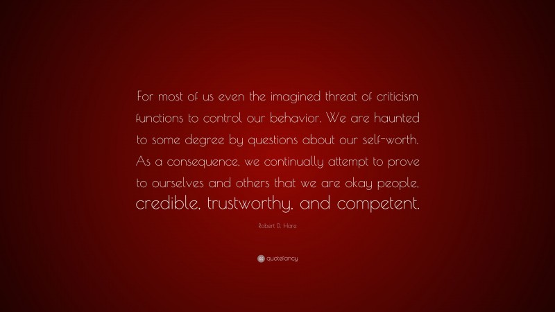 Robert D. Hare Quote: “For most of us even the imagined threat of criticism functions to control our behavior. We are haunted to some degree by questions about our self-worth. As a consequence, we continually attempt to prove to ourselves and others that we are okay people, credible, trustworthy, and competent.”