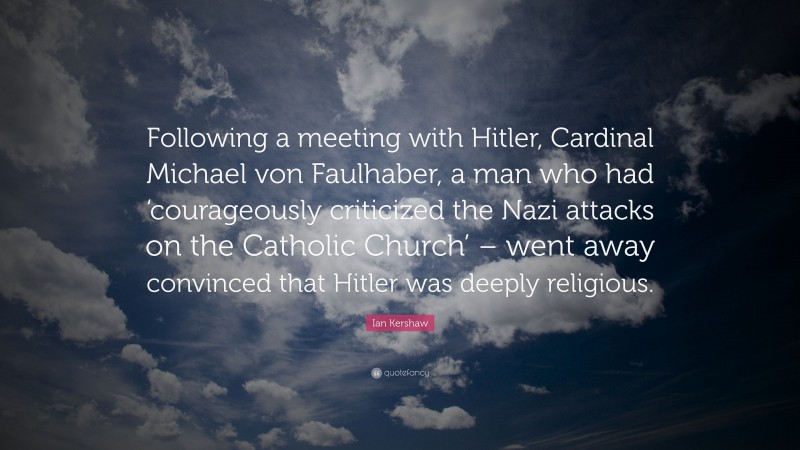 Ian Kershaw Quote: “Following a meeting with Hitler, Cardinal Michael von Faulhaber, a man who had ‘courageously criticized the Nazi attacks on the Catholic Church’ – went away convinced that Hitler was deeply religious.”
