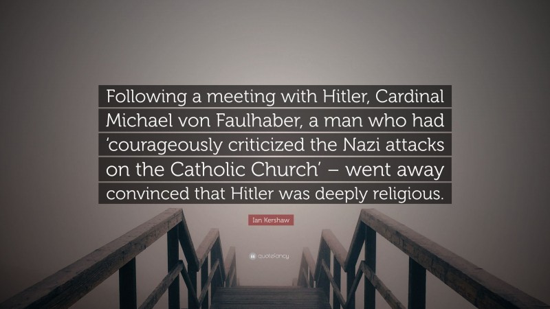 Ian Kershaw Quote: “Following a meeting with Hitler, Cardinal Michael von Faulhaber, a man who had ‘courageously criticized the Nazi attacks on the Catholic Church’ – went away convinced that Hitler was deeply religious.”