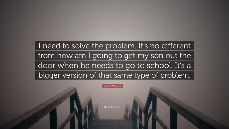 Anne Wojcicki Quote: “I need to solve the problem. It’s no different from how am I going to get my son out the door when he needs to go to school. It’s a bigger version of that same type of problem.”