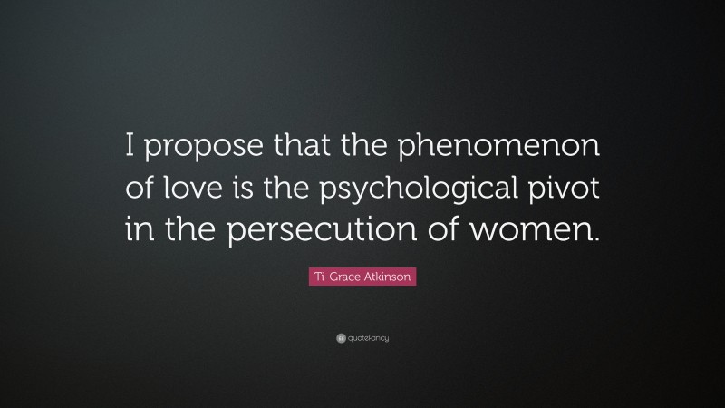 Ti-Grace Atkinson Quote: “I propose that the phenomenon of love is the psychological pivot in the persecution of women.”