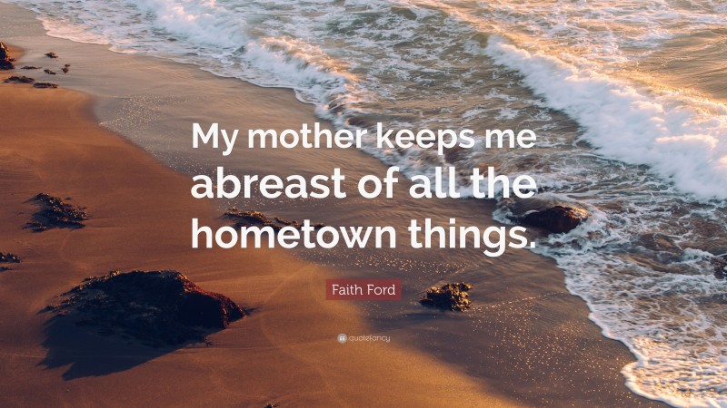 Faith Ford Quote: “My mother keeps me abreast of all the hometown things.”