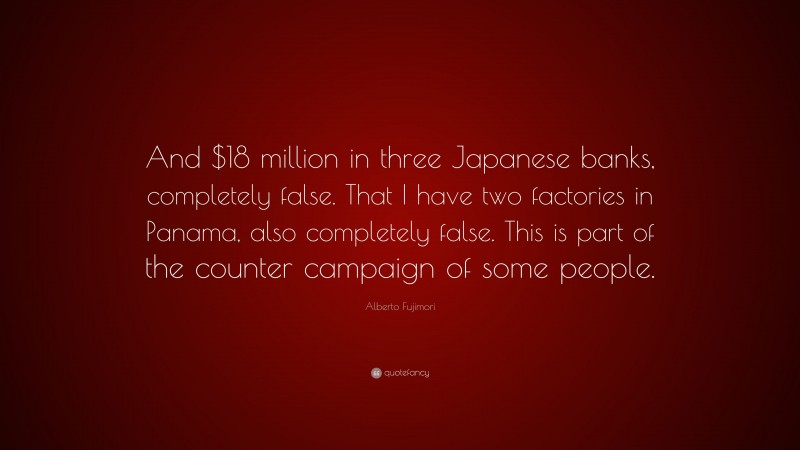 Alberto Fujimori Quote: “And $18 million in three Japanese banks, completely false. That I have two factories in Panama, also completely false. This is part of the counter campaign of some people.”