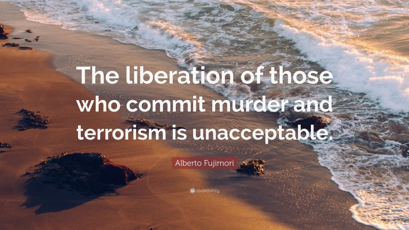 Alberto Fujimori Quote: “The liberation of those who commit murder and terrorism is unacceptable.”