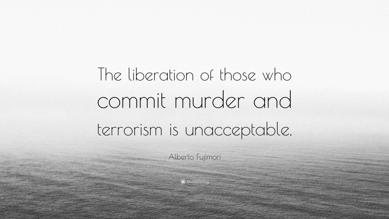 Alberto Fujimori Quote: “The liberation of those who commit murder and terrorism is unacceptable.”