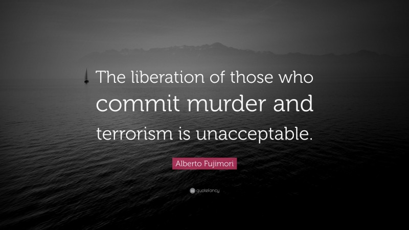 Alberto Fujimori Quote: “The liberation of those who commit murder and terrorism is unacceptable.”