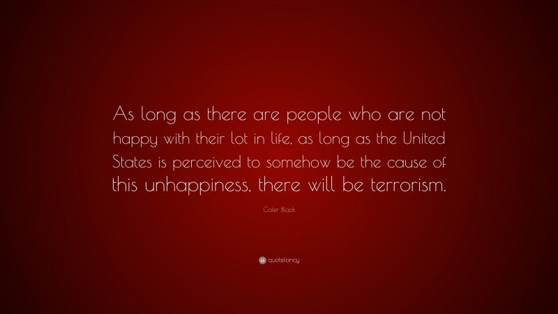 Cofer Black Quote: “As long as there are people who are not happy with their lot in life, as long as the United States is perceived to somehow be the cause of this unhappiness, there will be terrorism.”