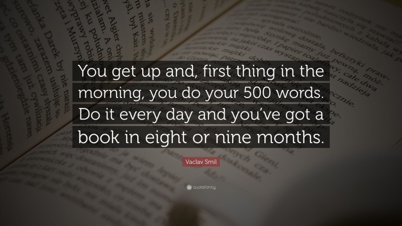 Vaclav Smil Quote: “You get up and, first thing in the morning, you do your 500 words. Do it every day and you’ve got a book in eight or nine months.”