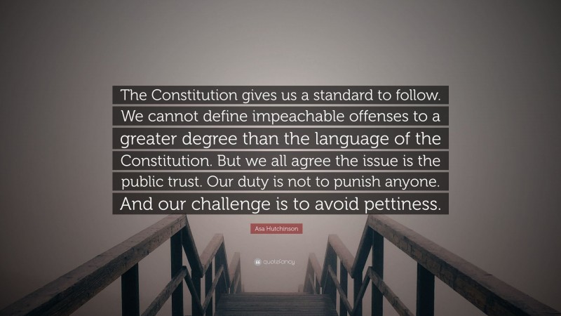 Asa Hutchinson Quote: “The Constitution gives us a standard to follow. We cannot define impeachable offenses to a greater degree than the language of the Constitution. But we all agree the issue is the public trust. Our duty is not to punish anyone. And our challenge is to avoid pettiness.”
