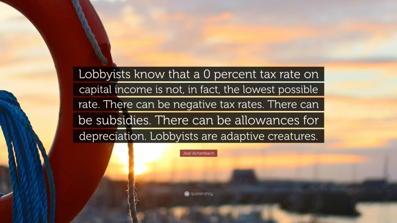 Joel Achenbach Quote: “Lobbyists know that a 0 percent tax rate on capital income is not, in fact, the lowest possible rate. There can be negative tax rates. There can be subsidies. There can be allowances for depreciation. Lobbyists are adaptive creatures.”