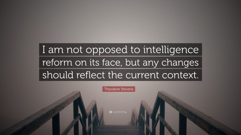 Theodore Stevens Quote: “I am not opposed to intelligence reform on its face, but any changes should reflect the current context.”