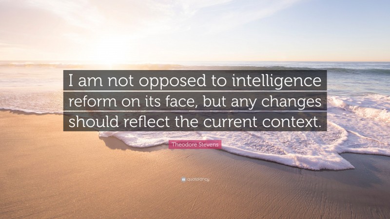 Theodore Stevens Quote: “I am not opposed to intelligence reform on its face, but any changes should reflect the current context.”