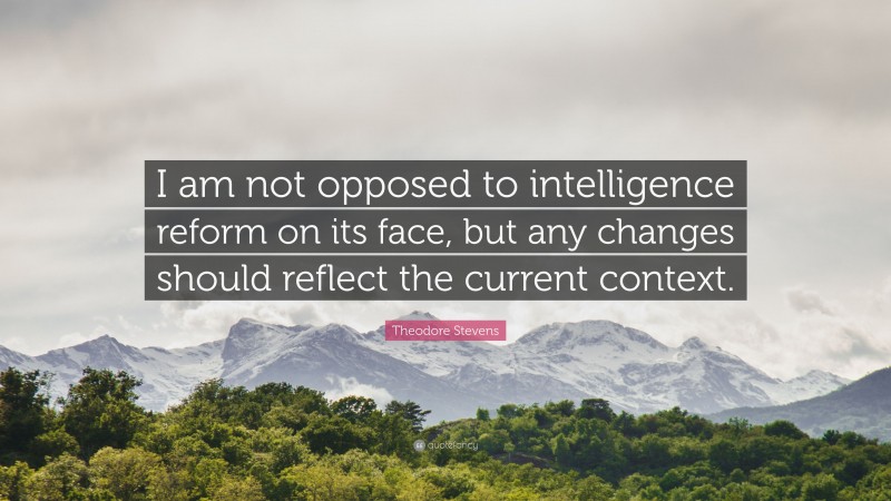 Theodore Stevens Quote: “I am not opposed to intelligence reform on its face, but any changes should reflect the current context.”