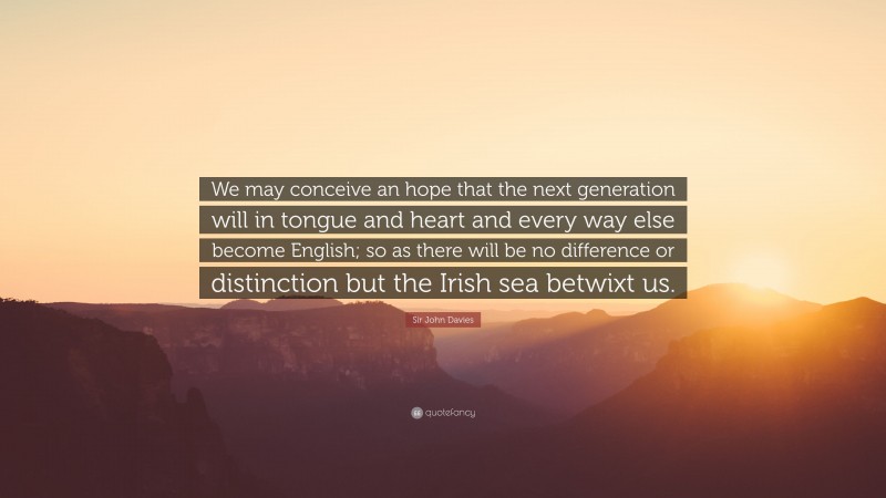 Sir John Davies Quote: “We may conceive an hope that the next generation will in tongue and heart and every way else become English; so as there will be no difference or distinction but the Irish sea betwixt us.”