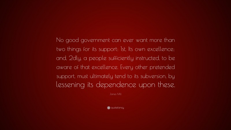 James Mill Quote: “No good government can ever want more than two things for its support: 1st, Its own excellence; and, 2dly, a people sufficiently instructed, to be aware of that excellence. Every other pretended support, must ultimately tend to its subversion, by lessening its dependence upon these.”