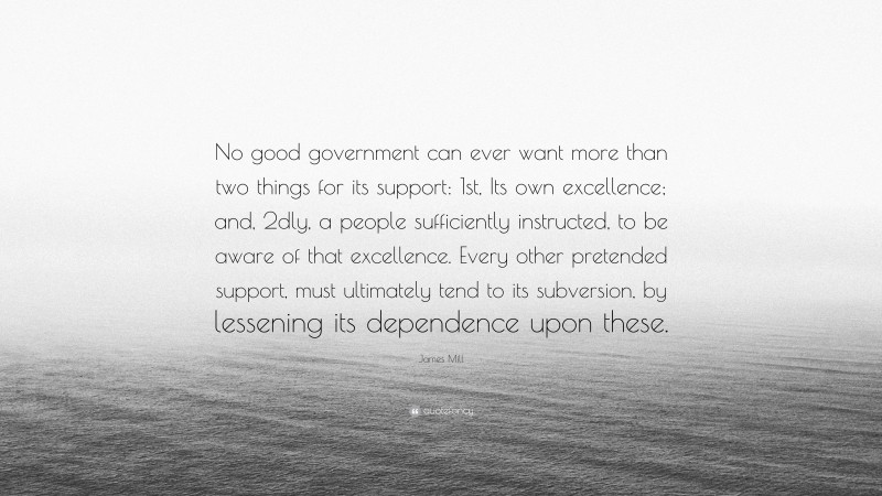 James Mill Quote: “No good government can ever want more than two things for its support: 1st, Its own excellence; and, 2dly, a people sufficiently instructed, to be aware of that excellence. Every other pretended support, must ultimately tend to its subversion, by lessening its dependence upon these.”
