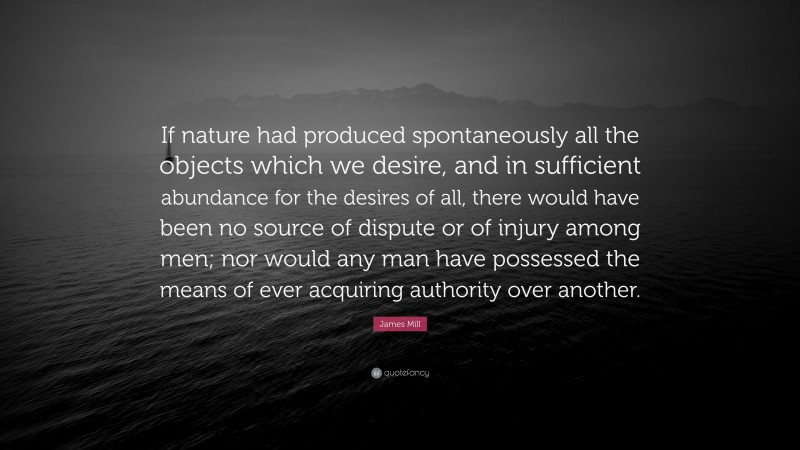 James Mill Quote: “If nature had produced spontaneously all the objects which we desire, and in sufficient abundance for the desires of all, there would have been no source of dispute or of injury among men; nor would any man have possessed the means of ever acquiring authority over another.”