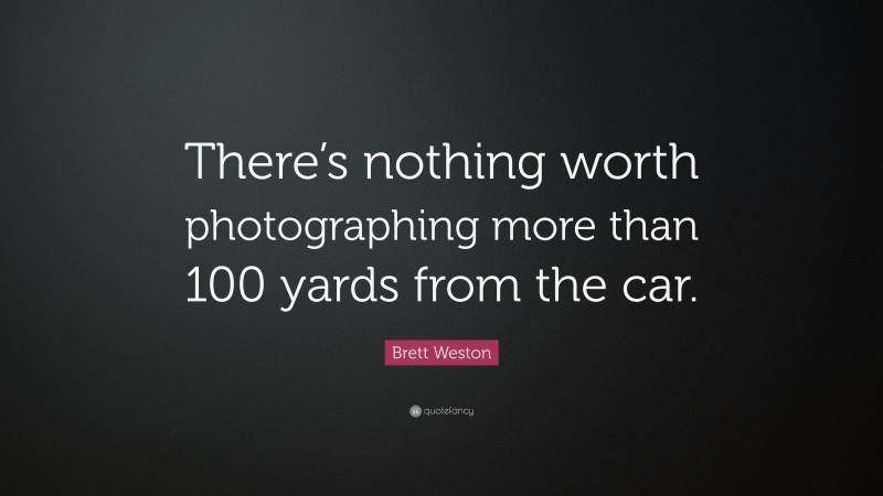 Brett Weston Quote: “There’s nothing worth photographing more than 100 yards from the car.”