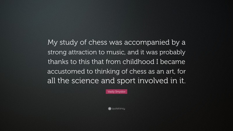 Vasily Smyslov Quote: “My study of chess was accompanied by a strong attraction to music, and it was probably thanks to this that from childhood I became accustomed to thinking of chess as an art, for all the science and sport involved in it.”