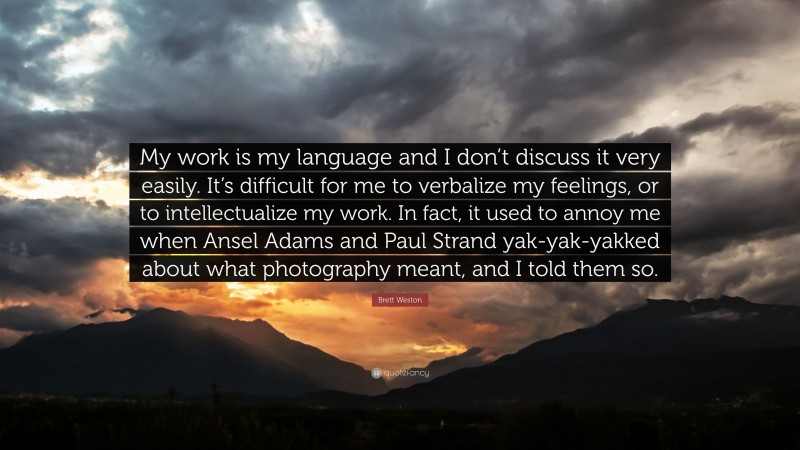 Brett Weston Quote: “My work is my language and I don’t discuss it very easily. It’s difficult for me to verbalize my feelings, or to intellectualize my work. In fact, it used to annoy me when Ansel Adams and Paul Strand yak-yak-yakked about what photography meant, and I told them so.”