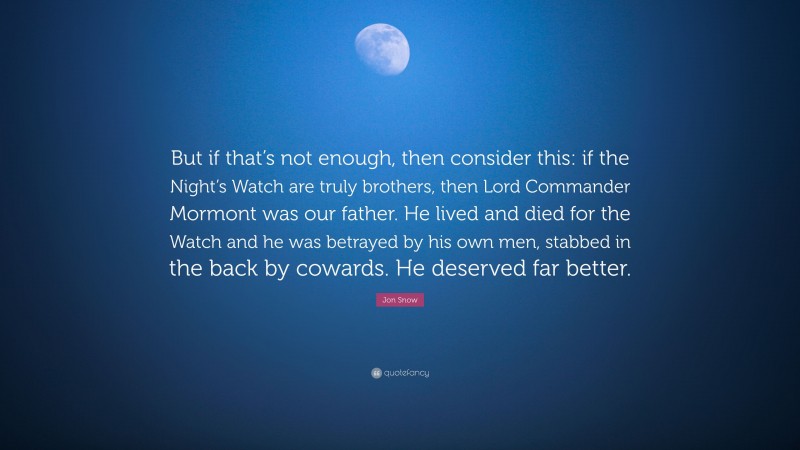 Jon Snow Quote: “But if that’s not enough, then consider this: if the Night’s Watch are truly brothers, then Lord Commander Mormont was our father. He lived and died for the Watch and he was betrayed by his own men, stabbed in the back by cowards. He deserved far better.”