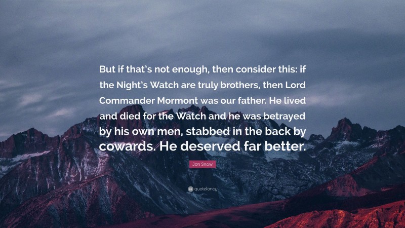 Jon Snow Quote: “But if that’s not enough, then consider this: if the Night’s Watch are truly brothers, then Lord Commander Mormont was our father. He lived and died for the Watch and he was betrayed by his own men, stabbed in the back by cowards. He deserved far better.”