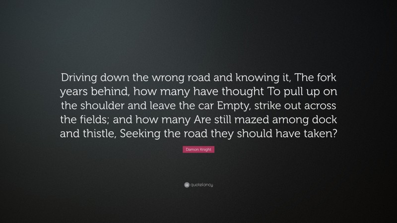 Damon Knight Quote: “Driving down the wrong road and knowing it, The fork years behind, how many have thought To pull up on the shoulder and leave the car Empty, strike out across the fields; and how many Are still mazed among dock and thistle, Seeking the road they should have taken?”