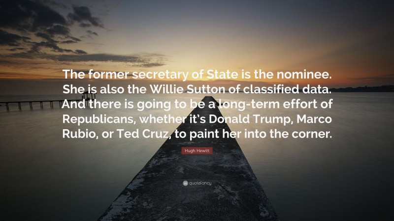 Hugh Hewitt Quote: “The former secretary of State is the nominee. She is also the Willie Sutton of classified data. And there is going to be a long-term effort of Republicans, whether it’s Donald Trump, Marco Rubio, or Ted Cruz, to paint her into the corner.”