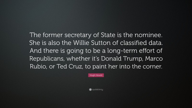 Hugh Hewitt Quote: “The former secretary of State is the nominee. She is also the Willie Sutton of classified data. And there is going to be a long-term effort of Republicans, whether it’s Donald Trump, Marco Rubio, or Ted Cruz, to paint her into the corner.”