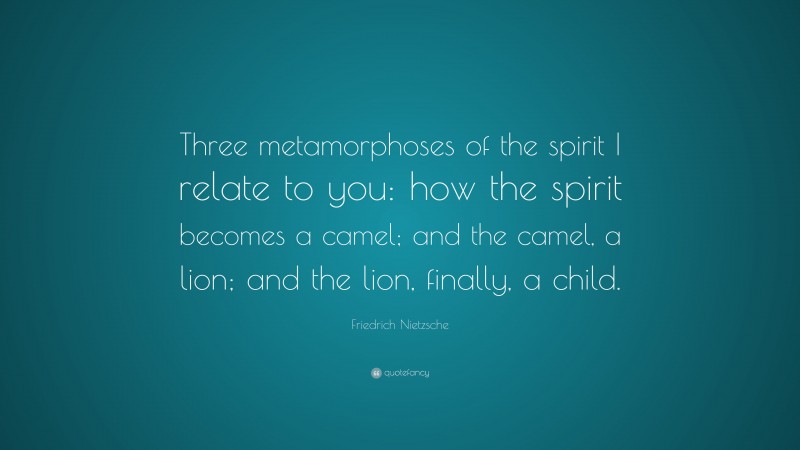 Friedrich Nietzsche Quote: “Three metamorphoses of the spirit I relate to you: how the spirit becomes a camel; and the camel, a lion; and the lion, finally, a child.”
