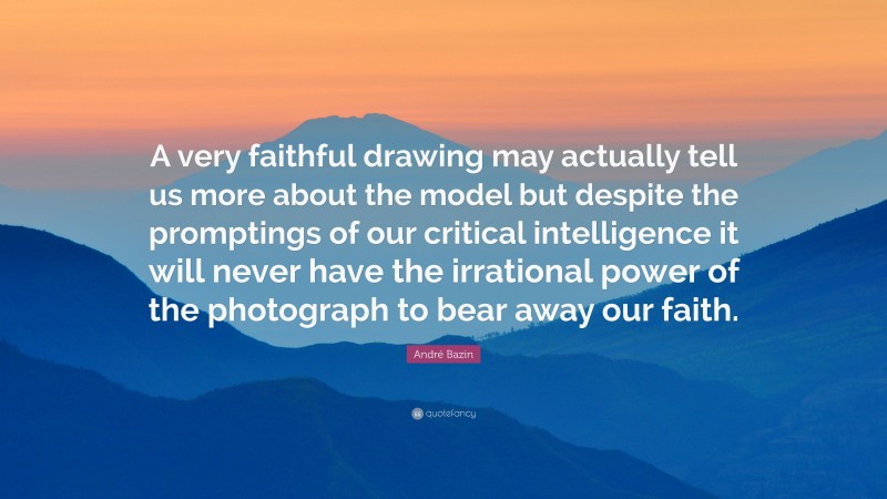 André Bazin Quote: “A very faithful drawing may actually tell us more about the model but despite the promptings of our critical intelligence it will never have the irrational power of the photograph to bear away our faith.”