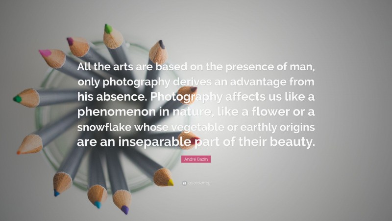 André Bazin Quote: “All the arts are based on the presence of man, only photography derives an advantage from his absence. Photography affects us like a phenomenon in nature, like a flower or a snowflake whose vegetable or earthly origins are an inseparable part of their beauty.”