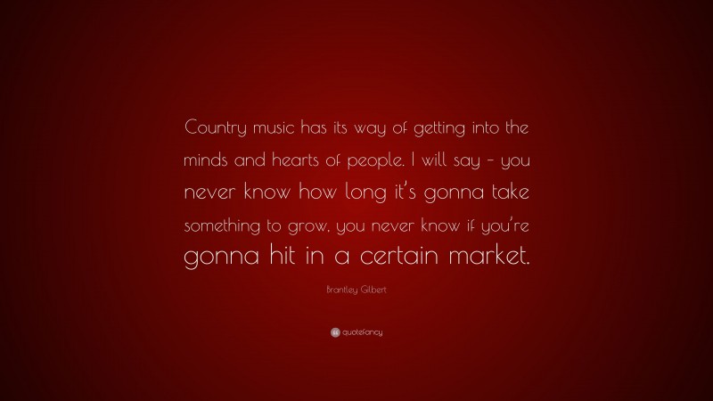 Brantley Gilbert Quote: “Country music has its way of getting into the minds and hearts of people. I will say – you never know how long it’s gonna take something to grow, you never know if you’re gonna hit in a certain market.”