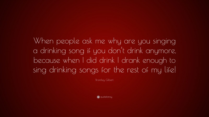 Brantley Gilbert Quote: “When people ask me why are you singing a drinking song if you don’t drink anymore, because when I did drink I drank enough to sing drinking songs for the rest of my life!”