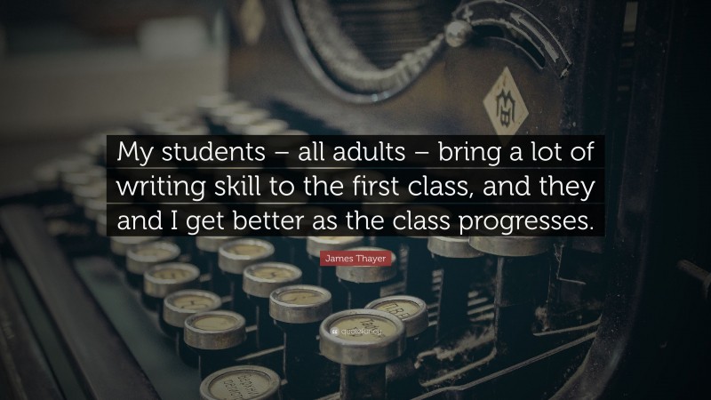 James Thayer Quote: “My students – all adults – bring a lot of writing skill to the first class, and they and I get better as the class progresses.”