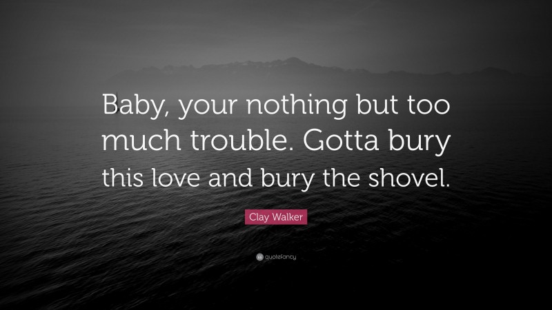 Clay Walker Quote: “Baby, your nothing but too much trouble. Gotta bury this love and bury the shovel.”