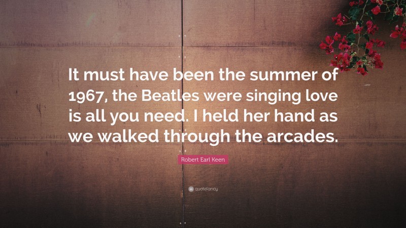 Robert Earl Keen Quote: “It must have been the summer of 1967, the Beatles were singing love is all you need. I held her hand as we walked through the arcades.”