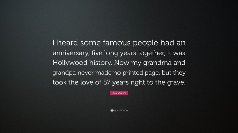 Clay Walker Quote: “I heard some famous people had an anniversary, five long years together, it was Hollywood history. Now my grandma and grandpa never made no printed page, but they took the love of 57 years right to the grave.”