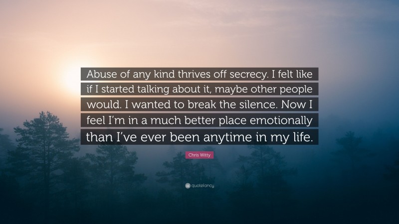 Chris Witty Quote: “Abuse of any kind thrives off secrecy. I felt like if I started talking about it, maybe other people would. I wanted to break the silence. Now I feel I’m in a much better place emotionally than I’ve ever been anytime in my life.”