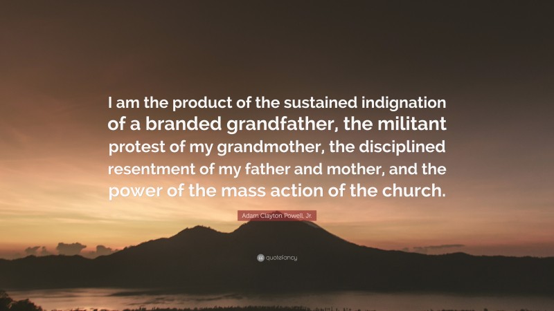 Adam Clayton Powell, Jr. Quote: “I am the product of the sustained indignation of a branded grandfather, the militant protest of my grandmother, the disciplined resentment of my father and mother, and the power of the mass action of the church.”