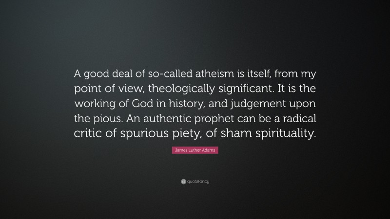 James Luther Adams Quote: “A good deal of so-called atheism is itself, from my point of view, theologically significant. It is the working of God in history, and judgement upon the pious. An authentic prophet can be a radical critic of spurious piety, of sham spirituality.”
