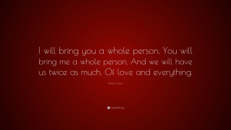 Mari Evans Quote: “I will bring you a whole person, You will bring me a whole person, And we will have us twice as much, Of love and everything.”