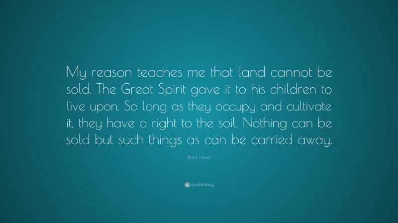 Black Hawk Quote: “My reason teaches me that land cannot be sold. The Great Spirit gave it to his children to live upon. So long as they occupy and cultivate it, they have a right to the soil. Nothing can be sold but such things as can be carried away.”