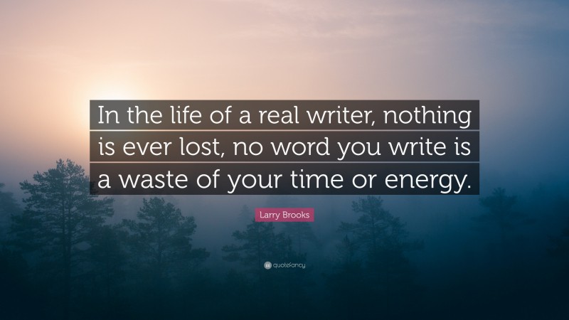 Larry Brooks Quote: “In the life of a real writer, nothing is ever lost, no word you write is a waste of your time or energy.”