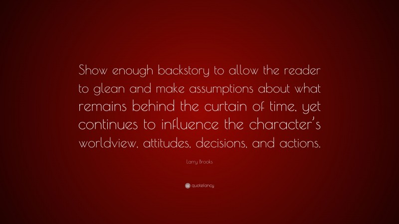 Larry Brooks Quote: “Show enough backstory to allow the reader to glean and make assumptions about what remains behind the curtain of time, yet continues to influence the character’s worldview, attitudes, decisions, and actions.”